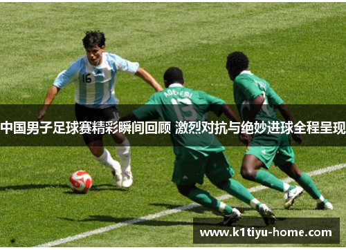 中国男子足球赛精彩瞬间回顾 激烈对抗与绝妙进球全程呈现