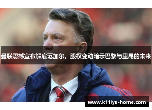 曼联震撼宣布解雇范加尔，股权变动暗示巴黎与里昂的未来
