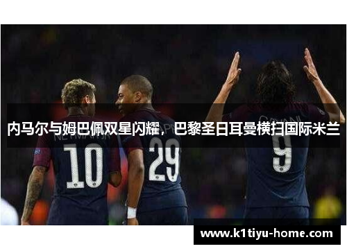 内马尔与姆巴佩双星闪耀，巴黎圣日耳曼横扫国际米兰